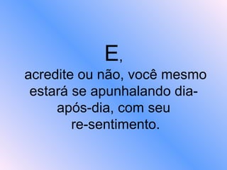E ,  acredite ou não, você mesmo estará se apunhalando dia-após-dia, com seu  re-sentimento. 