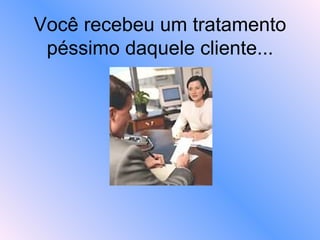 Você recebeu um tratamento péssimo daquele cliente... 