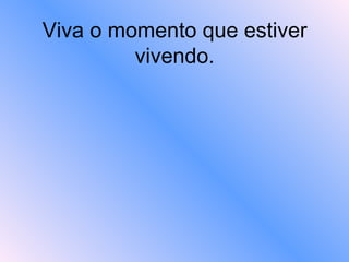 Viva o momento que estiver vivendo. 