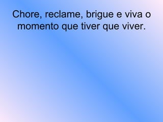 Chore, reclame, brigue e viva o momento que tiver que viver.    