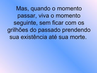 Mas, quando o momento passar, viva o momento seguinte, sem ficar com os grilhões do passado prendendo sua existência até sua morte.  