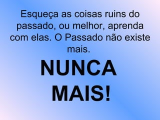 Esqueça as coisas ruins do passado, ou melhor, aprenda com elas. O Passado não existe mais.  NUNCA  MAIS! 