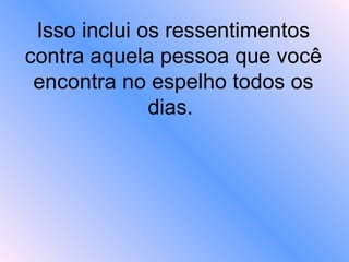 Isso inclui os ressentimentos contra aquela pessoa que você encontra no espelho todos os dias.  