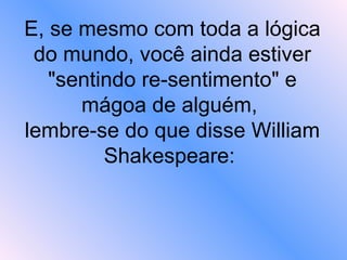 E, se mesmo com toda a lógica do mundo, você ainda estiver "sentindo re-sentimento" e mágoa de alguém,  lembre-se do que disse William Shakespeare:  
