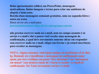 Belas apresentações (slides) em PowerPoint, mensagens motivadoras, lindas imagens e textos para criar um ambiente de alegria e bem-estar. Receba duas mensagens semanais gratuitas, uma na segunda-feira e outra na sexta. Basta enviar um e-mail para:  [email_address]   não precisa escrever nada no e-mail, nem no campo assunto é só enviar o e-mail e daí a pouco você recebe uma mensagem de confirmação, a qual deve novamente somente clicar em responder sem escrever nada no e-mail, clique em Enviar e já estará inscrito(a) para receber as mensagens.  NOTA: Alguns sistemas Anti-Spam antigos ou ineficientes (Uol, Bol, Ig, Hotmail, etc ) classificam a mensagem de confirmação como spam, por isso verifique sua pasta “lixo eletrônico” ou “mensagens em massa” caso demore (mais de 1 hora) a receber  o e-mail de confirmação. Ou Tente novamente enviar o e-mail. 