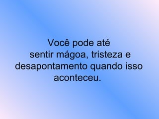 Você pode até  sentir mágoa, tristeza e desapontamento quando isso aconteceu.  