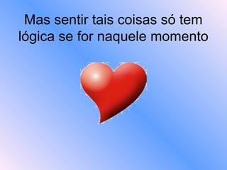 Mas sentir tais coisas só tem lógica se for naquele momento   