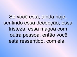 Se você está, ainda hoje,
sentindo essa decepção, essa
tristeza, essa mágoa com
outra pessoa, então você
está ressentido, com ela.
 