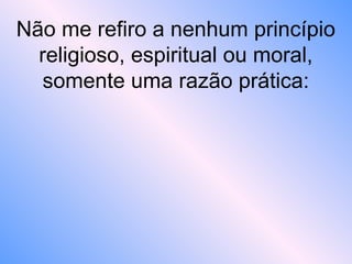 Não me refiro a nenhum princípio
religioso, espiritual ou moral,
somente uma razão prática:
 