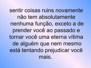 sentir coisas ruins novamente
não tem absolutamente
nenhuma função, exceto a de
prender você ao passado e
tornar você uma eterna vítima
de alguém que nem mesmo
está tentando prejudicar você
mais.
 