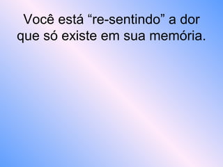 Você está “re-sentindo” a dor
que só existe em sua memória.
 