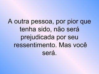 A outra pessoa, por pior que
tenha sido, não será
prejudicada por seu
ressentimento. Mas você
será.
 