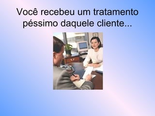 Você recebeu um tratamento
péssimo daquele cliente...
 