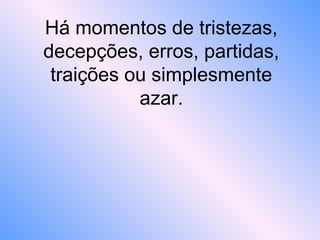 Há momentos de tristezas,
decepções, erros, partidas,
traições ou simplesmente
azar.
 