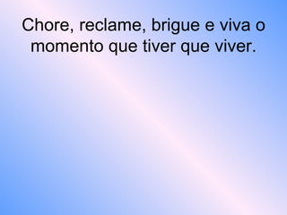 Chore, reclame, brigue e viva o
momento que tiver que viver.
 