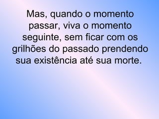 Mas, quando o momento
passar, viva o momento
seguinte, sem ficar com os
grilhões do passado prendendo
sua existência até sua morte.
 