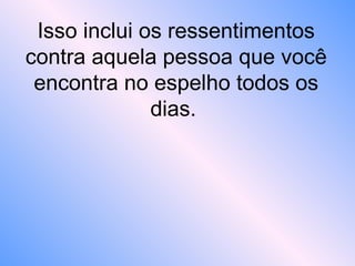 Isso inclui os ressentimentos
contra aquela pessoa que você
encontra no espelho todos os
dias.
 