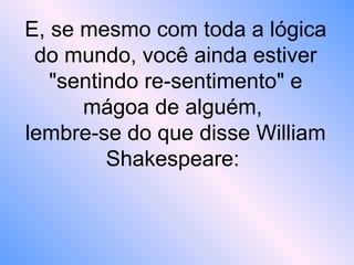 E, se mesmo com toda a lógica
do mundo, você ainda estiver
"sentindo re-sentimento" e
mágoa de alguém,
lembre-se do que disse William
Shakespeare:
 