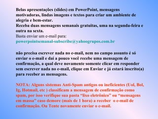 Belas apresentações (slides) em PowerPoint, mensagens
motivadoras, lindas imagens e textos para criar um ambiente de
alegria e bem-estar.
Receba duas mensagens semanais gratuitas, uma na segunda-feira e
outra na sexta.
Basta enviar um e-mail para:
powerpointsemanal-subscribe@yahoogrupos.com.br
não precisa escrever nada no e-mail, nem no campo assunto é só
enviar o e-mail e daí a pouco você recebe uma mensagem de
confirmação, a qual deve novamente somente clicar em responder
sem escrever nada no e-mail, clique em Enviar e já estará inscrito(a)
para receber as mensagens.
NOTA: Alguns sistemas Anti-Spam antigos ou ineficientes (Uol, Bol,
Ig, Hotmail, etc ) classificam a mensagem de confirmação como
spam, por isso verifique sua pasta “lixo eletrônico” ou “mensagens
em massa” caso demore (mais de 1 hora) a receber o e-mail de
confirmação. Ou Tente novamente enviar o e-mail.
 