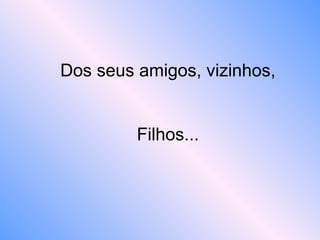 Dos seus amigos, vizinhos,
Filhos...
 