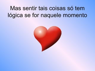 Mas sentir tais coisas só tem
lógica se for naquele momento
 