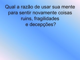 Qual a razão de usar sua mente
para sentir novamente coisas
ruins, fragilidades
e decepções?
 