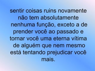 sentir coisas ruins novamente
não tem absolutamente
nenhuma função, exceto a de
prender você ao passado e
tornar você uma eterna vítima
de alguém que nem mesmo
está tentando prejudicar você
mais.
 