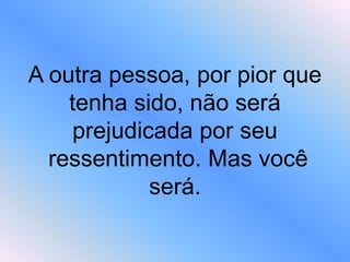 A outra pessoa, por pior que
tenha sido, não será
prejudicada por seu
ressentimento. Mas você
será.
 