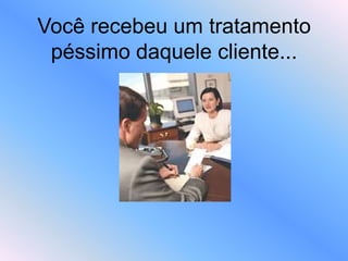 Você recebeu um tratamento
péssimo daquele cliente...
 