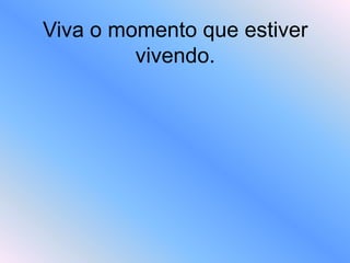 Viva o momento que estiver
vivendo.
 