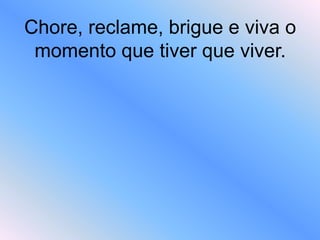 Chore, reclame, brigue e viva o
momento que tiver que viver.
 