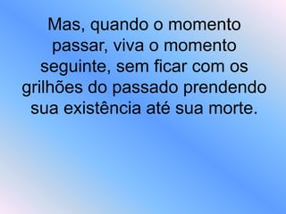Mas, quando o momento
passar, viva o momento
seguinte, sem ficar com os
grilhões do passado prendendo
sua existência até sua morte.
 