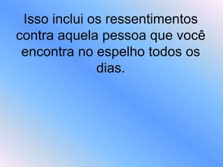 Isso inclui os ressentimentos
contra aquela pessoa que você
encontra no espelho todos os
dias.
 
