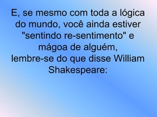E, se mesmo com toda a lógica
do mundo, você ainda estiver
"sentindo re-sentimento" e
mágoa de alguém,
lembre-se do que disse William
Shakespeare:
 