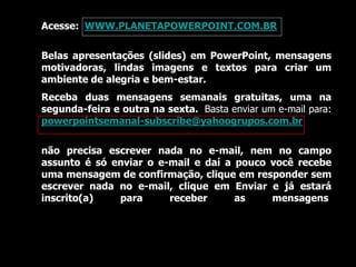 Acesse: WWW.PLANETAPOWERPOINT.COM.BR
Belas apresentações (slides) em PowerPoint, mensagens
motivadoras, lindas imagens e textos para criar um
ambiente de alegria e bem-estar.
Receba duas mensagens semanais gratuitas, uma na
segunda-feira e outra na sexta. Basta enviar um e-mail para:
powerpointsemanal-subscribe@yahoogrupos.com.br
não precisa escrever nada no e-mail, nem no campo
assunto é só enviar o e-mail e daí a pouco você recebe
uma mensagem de confirmação, clique em responder sem
escrever nada no e-mail, clique em Enviar e já estará
inscrito(a) para receber as mensagens.
 