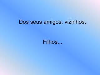 Dos seus amigos, vizinhos,
Filhos...
 
