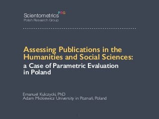 Emanuel Kulczycki
xq
Emanuel Kulczycki, PhD
Adam Mickiewicz University in Poznań, Poland
Assessing Publications in the
Humanities and Social Sciences:
a Case of Parametric Evaluation 
in Poland
Scientometrics
Polish Research Group
1
 