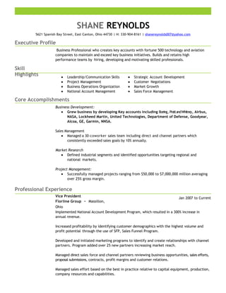 SHANE REYNOLDS
5621 Spanish Bay Street, East Canton, Ohio 44730 | H: 330-904-8161 | shanereynolds007@yahoo.com
Executive Profile
Business Professional who creates key accounts with fortune 500 technology and aviation
companies to maintain and exceed key business initiatives. Builds and retains high
performance teams by hiring, developing and motivating skilled professionals.
Skill
Highlights Leadership/Communication Skills
Project Management
Business Operations Organization
National Account Management
Strategic Account Development
Customer Negotiations
Market Growth
Sales Force Management
Core Accomplishments
Business Development:
Grew business by developing Key accounts including Boeing, PrattandWhitney, Airbus,
NASA, Lockheed Martin, United Technologies, Department of Defense, Goodyear,
Alcoa, GE, Garmin, NNSA.
Sales Management
Managed a 30-coworker sales team including direct and channel partners which
consistently exceeded sales goals by 10% annually.
Market Research
Defined industrial segments and identified opportunities targeting regional and
national markets.
Project Management:
Successfully managed projects ranging from $50,000 to $7,000,000 million averaging
over 25% gross margin.
Professional Experience
Vice President
Florline Group － Massillon,
Ohio
Jan 2007 to Current
Implemented National Account Development Program, which resulted in a 300% increase in
annual revenue.
Increased profitability by identifying customer demographics with the highest volume and
profit potential through the use of SFP, Sales Funnel Program.
Developed and initiated marketing programs to identify and create relationships with channel
partners. Program added over 25 new partners increasing market reach.
Managed direct sales force and channel partners reviewing business opportunities, sales efforts,
proposal submissions, contracts, profit margins and customer relations.
Managed sales effort based on the best in practice relative to capital equipment, production,
company resources and capabilities.
 