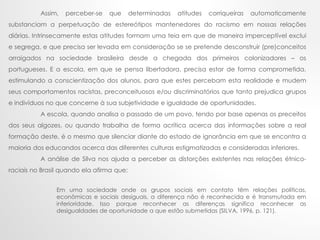 Assim, perceber-se que determinadas atitudes corriqueiras automaticamente
substanciam a perpetuação de estereótipos mantenedores do racismo em nossas relações
diárias. Intrinsecamente estas atitudes formam uma teia em que de maneira imperceptível exclui
e segrega, e que precisa ser levada em consideração se se pretende desconstruir (pre)conceitos
arraigados na sociedade brasileira desde a chegada dos primeiros colonizadores – os
portugueses. E a escola, em que se pensa libertadora, precisa estar de forma comprometida,
estimulando a conscientização dos alunos, para que estes percebam esta realidade e mudem
seus comportamentos racistas, preconceituosos e/ou discriminatórios que tanto prejudica grupos
e indivíduos no que concerne à sua subjetividade e igualdade de oportunidades.
A escola, quando analisa o passado de um povo, tendo por base apenas os preceitos
dos seus algozes, ou quando trabalha de forma acrítica acerca das informações sobre a real
formação deste, é o mesmo que silenciar diante do estado de ignorância em que se encontra a
maioria dos educandos acerca das diferentes culturas estigmatizadas e consideradas inferiores.
A análise de Silva nos ajuda a perceber as distorções existentes nas relações étnico-
raciais no Brasil quando ela afirma que:
Em uma sociedade onde os grupos sociais em contato têm relações políticas,
econômicas e sociais desiguais, a diferença não é reconhecida e é transmutada em
inferioridade. Isso porque reconhecer as diferenças significa reconhecer as
desigualdades de oportunidade a que estão submetidas (SILVA, 1996, p. 121).
 