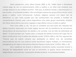 Nesta perspectiva, como afirma Gomes (2003, p 70), “refletir sobre a diversidade
cultural exige de nós um posicionamento crítico e político e um olhar mais ampliado que
consiga abarcar os seus múltiplos recortes”. Visto que, as práticas racistas, a discriminação e o
preconceito, na sociedade brasileira, não se restringem apenas aos grupos étnico-raciais; outros
grupos e sujeitos, como homossexuais, mulheres, religiosos, pessoas com algum tipo de
deficiência, ou seja, todos aqueles que não correspondem aos padrões e modelos de
comportamento impostos pela cultura hegemônica e/ou pelos grupos dominantes, também
são vítimas desse sistema que exclui, segrega e nega direitos comuns a todos os sujeitos.
Para Costa (2006, p. 43), “há que se considerar que boa parte das violações dos
direitos humanos observados em muitas regiões decorre não da inexistência de mecanismos
democráticos de processamento da opinião e da vontade, mas da falta de efetividade do
direito”. O autor pondera que “nesses casos, a violação dos direitos humanos tem lugar não no
plano constitucional, mas na esfera das relações sociais” (COSTA, 2006, p. 43). Pois, segundo ele,
“trata-se aqui da polícia corrupta que desrespeita os direitos civis, da sociedade
preconceituosa que em suas práticas sociais discriminam negros, mulheres, ou homossexuais,
protegendo-se em redes e mecanismos informais infensos à ação da lei” (COSTA, 2006, p. 43).
Daí a existência de diversos e diferentes movimentos sociais, buscando reverter a
situação de desigualdade social em que se encontram os grupos menos favorecidos e
estigmatizados, em particular, a população afrodescendente, na sociedade brasileira.
 