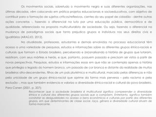 Os movimentos sociais, sobretudo o movimento negro e suas diferentes organizações, nas
últimas décadas, vêm colocando em prática projetos educacionais e socioeducativos, com objetivo de
contribuir para a formação de sujeitos críticos/reflexivos, cientes do seu papel de cidadão - dentre outras
ações concretas -, fazendo o diferencial na luta por uma educação pública, democrática e de
qualidade, referenciada na proposta multiculturalista de sociedade. Ou seja, fazendo o diferencial na
mudança de paradigmas sociais que tanto prejudica grupos e indivíduos nos seus direitos civis e
igualitários (ARAÚJO, 2012).
Na atualidade, professores, estudantes e demais envolvidos no processo educacional têm
acesso a uma variedade de pesquisas, estudos e informações sobre os diferentes grupos étnico-raciais e
culturais que formam o Estado brasileiro, percebendo e (re)analisando a história de grupos que lutaram,
resistiram, com seus mártires e heróis, e que, portanto, possuem passado e precisam ser vistos a partir de
novas perspectivas. Pesquisas, estudos e informações essas em que não se contempla apenas a história
que privilegia o legado do homem branco, um passado de cor branca e distante da realidade de muitos
brasileiros afro-descendentes, filhos de um país pluriétnico e multicultural, marcado pelas diferenças e não
pela unicidade de um grupo étnico-racial que oprime da forma mais perversa – pelo racismo e pela
exclusão -, mas que também evidencia e valoriza a diversidade étnico-racial e cultural do povo brasileiro.
Para Canen (2001, p. 207):
Reconhecer que a sociedade brasileira é multicultural significa compreender a diversidade
étnica e cultural dos diferentes grupos sociais que a compõem. Entretanto, significa também
constatar as desigualdades no acesso a bens econômicos e culturais por parte dos diferentes
grupos, em que determinantes de classe social, raça, gênero e diversidade cultural atuam de
forma marcante.
 