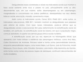 Desigualdades essas constatadas e visíveis nos indicadores sociais que mostram o
fosso social existente entre ricos e pobres no país, principalmente entre os afro-
descendentes que, em sua maioria, estão desempregados ou em subempregos,
marginalizados e concentrados nos bairros periféricos, desrespeitados nos seus direitos
básicos: saúde, educação, moradia, saneamento e lazer.
Assim como os indicadores sociais, Censo 2010, PNAD 2011, entre outros, os
indicadores educacionais, IDEB 2011, também mostram as desigualdades que perpassa
pelo sistema de ensino. Com base nesses indicadores, pode-se afirmar que as
desigualdades sociais e educacionais têm peso determinante na estratificação social do
brasileiro, em particular, na estratificação social do baiano, em que a população negra,
como já assinalado, é superior aos demais grupos étnico-raciais na Bahia.
A estratificação social, por sua vez, repercute na historiografia oficial, que
apresenta com maior ênfase a existência dos personagens históricos, como Ana Nery,
Carlos Drummond de Andrade, Princesa Isabel e tantas outras personalidades brancas,
enquanto personalidades negras, como Maria Felipa, Luiz Gama, José do Patrocínio, André
Rebouças, Cruz e Souza, João Cândido, Dandara, Luíza Mahin, Mãe Menininha do Gantois,
entre tantos outros nomes de pessoas negras de destaques, continuam desconhecidos de
muitos brasileiros.
 