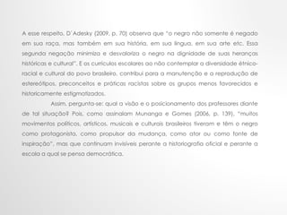 A esse respeito, D`Adesky (2009, p. 70) observa que “o negro não somente é negado
em sua raça, mas também em sua história, em sua língua, em sua arte etc. Essa
segunda negação minimiza e desvaloriza o negro na dignidade de suas heranças
históricas e cultural”. E os currículos escolares ao não contemplar a diversidade étnico-
racial e cultural do povo brasileiro, contribui para a manutenção e a reprodução de
estereótipos, preconceitos e práticas racistas sobre os grupos menos favorecidos e
historicamente estigmatizados.
Assim, pergunta-se: qual a visão e o posicionamento dos professores diante
de tal situação? Pois, como assinalam Munanga e Gomes (2006, p. 139), “muitos
movimentos políticos, artísticos, musicais e culturais brasileiros tiveram e têm o negro
como protagonista, como propulsor da mudança, como ator ou como fonte de
inspiração”, mas que continuam invisíveis perante a historiografia oficial e perante a
escola a qual se pensa democrática.
 