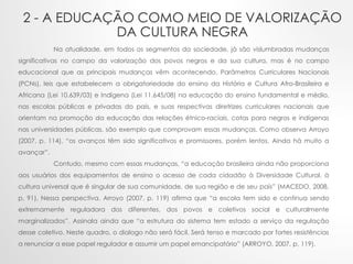 2 - A EDUCAÇÃO COMO MEIO DE VALORIZAÇÃO
DA CULTURA NEGRA
Na atualidade, em todos os segmentos da sociedade, já são vislumbradas mudanças
significativas no campo da valorização dos povos negros e da sua cultura, mas é no campo
educacional que as principais mudanças vêm acontecendo. Parâmetros Curriculares Nacionais
(PCNs), leis que estabelecem a obrigatoriedade do ensino da História e Cultura Afro-Brasileira e
Africana (Lei 10.639/03) e Indígena (Lei 11.645/08) na educação do ensino fundamental e médio,
nas escolas públicas e privadas do país, e suas respectivas diretrizes curriculares nacionais que
orientam na promoção da educação das relações étnico-raciais, cotas para negros e indígenas
nas universidades públicas, são exemplo que comprovam essas mudanças. Como observa Arroyo
(2007, p. 114), “os avanços têm sido significativos e promissores, porém lentos. Ainda há muito a
avançar”.
Contudo, mesmo com essas mudanças, “a educação brasileira ainda não proporciona
aos usuários dos equipamentos de ensino o acesso de cada cidadão à Diversidade Cultural, à
cultura universal que é singular de sua comunidade, de sua região e de seu país” (MACEDO, 2008,
p. 91). Nessa perspectiva, Arroyo (2007, p. 119) afirma que “a escola tem sido e continua sendo
extremamente reguladora dos diferentes, dos povos e coletivos social e culturalmente
marginalizados”. Assinala ainda que “a estrutura do sistema tem estado a serviço da regulação
desse coletivo. Neste quadro, o dialogo não será fácil. Será tenso e marcado por fortes resistências
a renunciar a esse papel regulador e assumir um papel emancipatório” (ARROYO, 2007, p. 119).
 