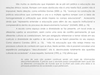 São muitos os obstáculos que impedem de se pôr em prática a educação das
relações étnico- raciais. Romper com esses obstáculos não é uma tarefa fácil, porém não é
impossível. Nesta direção, como enfatiza Gomes (2003, p. 74), “avançar na construção de
práticas educativas que contemple o uno e o múltiplo significa romper com a ideia de
homogeneidade e unificação que ainda impera no campo educacional”. Acrescenta
ainda que “representa entender a educação para além do seu aspecto institucional e
compreendê-la dentro do processo de desenvolvimento humano” (GOMES, 2003, p. 74).
A escola como espaço onde a diversidade se faz presente, um local onde os
diferentes sujeitos se encontram, assim como uma zona de conflito permanente, já que
diferentes culturas se correlacionam, tem por obrigação referenciar e tornar visíveis em seu
currículo a diversidade de sujeitos e de culturas que se fazem presentes no seu espaço.
Como observa Candau (2010, p. 13), “não há educação que não esteja imersa nos
processos culturais do contexto em que se situa. Neste sentido, não é possível conceber uma
experiência pedagógica “desculturizada”, isto é, desvinculada totalmente das questões
culturais da sociedade”. A esse respeito, Santomé (1995, p. 176) afirma que
As salas de aula não podem continuar sendo um lugar de informações
descontextualizadas. É preciso que o alunado possa compreender bem quais são
as diferentes concepções de mundo que se ocultam sob cada uma delas e os
principais problemas da sociedade a que pertencem.
 