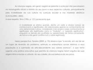 As crianças negras, em geral, negam-se perante o outro por não perceberem
na historiografia oficial a história do seu povo e seus aspectos culturais, principalmente
pela invisibilidade da sua cultura no currículo escolar e nos materiais didáticos
(CAVALLEIRO, 2005).
A esse respeito, Silva (1996, p. 121) acrescenta que
A invisibilidade se efetiva quando, dentre um vasto e diverso campo de
conhecimento e significados, são selecionados apenas os conhecimentos de
uma determinada cultura, considerada mais ampla e esses conhecimentos e
significados são legitimados como a “tradição”, o “passado significativo”,
enquanto os demais são ocultados ou apresentados de forma conveniente,
de forma a não gerar conflitos com o saber legitimado.
Nessa perspectiva, Ferreira (2009, p. 75) observa que “a escola, em vez de ser
um lugar de reversão do problema, estimula os estereótipos sociais relativos a essa
população e a submissão do afro-descendente aos valores brancos”, o que torna
urgente uma prática educativa que permita às crianças negras terem orgulho de suas
origens étnico-raciais e culturais, do seu cabelo, da sua beleza e do seu povo.
 