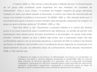 D`Adesky (2009, p. 196) chama a atenção para a reflexão de que “a má percepção
de um grupo pela sociedade pode engendrar em seus membros um complexo de
inferioridade”. Para o autor citado, “a reversão da imagem negativa do grupo demanda
medidas em áreas que dizem respeito à educação, à cultura, aos meios de comunicação de
massa, mas também à política e à economia” (D’ADESKY, 2009, p. 196). Assinala ainda que “o
reconhecimento igual e recíproco passa também pela percepção adequada da imagem do
grupo ao qual o indivíduo pertence” (D’ADESKY, 2009, p. 196).
Para Silva (2010, p. 55), “reconhecer o passado histórico e a cultura dos diversos
povos é um passo importante para o acolhimento das diferenças, no sentido de permitir uma
participação ativa desses povos nos bens econômicos e de prestígios, na nação onde estão
situados”. Portanto, espera- se que a história seja revista, que a população negra não seja
contemplada apenas com as exceções esportivas, a exemplo de Pelé no futebol e de Daiane
dos Santos no atletismo, mas também com a contribuição dos/as negros/as na construção e no
desenvolvimento do país, nas diferentes áreas do conhecimento. Nesta direção, Nascimento
(2008, p. 253) assinala que
A influência do negro se reconhece na alimentação, na música, no vocabulário, no
vestuário, nas seitas e crenças religiosas (umbanda e candomblé). Não se costuma
fazer menção às técnicas agrícolas e à pecuária, nem à avançada tecnologia
metalúrgica, dominada por africanos naquela época, para não falar em astronomia,
medicina, matemática, engenharia, navegação e construção naval, as bases da
filosofia e outros conhecimentos que os africanos dominavam há milênios.
 