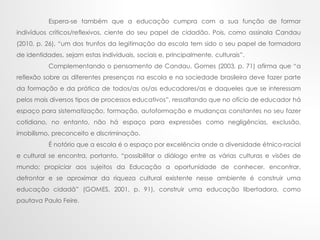 Espera-se também que a educação cumpra com a sua função de formar
indivíduos críticos/reflexivos, ciente do seu papel de cidadão. Pois, como assinala Candau
(2010, p. 26), “um dos trunfos da legitimação da escola tem sido o seu papel de formadora
de identidades, sejam estas individuais, sociais e, principalmente, culturais”.
Complementando o pensamento de Candau, Gomes (2003, p. 71) afirma que “a
reflexão sobre as diferentes presenças na escola e na sociedade brasileira deve fazer parte
da formação e da prática de todos/as os/as educadores/as e daqueles que se interessam
pelos mais diversos tipos de processos educativos”, ressaltando que no ofício de educador há
espaço para sistematização, formação, autoformação e mudanças constantes no seu fazer
cotidiano, no entanto, não há espaço para expressões como negligências, exclusão,
imobilismo, preconceito e discriminação.
É notório que a escola é o espaço por excelência onde a diversidade étnico-racial
e cultural se encontra, portanto, “possibilitar o diálogo entre as várias culturas e visões de
mundo; propiciar aos sujeitos da Educação a oportunidade de conhecer, encontrar,
defrontar e se aproximar da riqueza cultural existente nesse ambiente é construir uma
educação cidadã” (GOMES, 2001, p. 91), construir uma educação libertadora, como
pautava Paulo Feire.
 