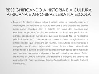 RESSIGNIFICANDO A HISTÓRIA E A CULTURA
AFRICANA E AFRO-BRASILEIRA NA ESCOLA
• Resumo: O objetivo deste artigo é refletir sobre a ressignificação e a
valorização da história e da cultura africana e afro-brasileira na escola,
assim como contribuir com o debate em torno das questões que
envolvem a população afrodescendente no Brasil, em particular, no
campo educacional. Acredita-se que esta discussão faz- se necessária,
principalmente se a concebermos como culturas marginalizadas e
estereotipadas que precisam ser revistas, rediscutidas, rememoradas e
ressignificadas. E assim, (re)construir novos olhares sobre a diversidade
étnico-racial e cultural do povo brasileiro; planejar ações contemplativas
que quebrem com os paradigmas, sobretudo, os relacionados ao Ensino
da História e Cultura Africana, Afro-Brasileira e Indígena no sistema de
ensino formal. Palavras-chave: Educação Multicultural. Resgate Cultural.
Valorização.
 
