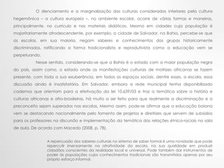 O silenciamento e a marginalização das culturas consideradas inferiores pela cultura
hegemônica – a cultura europeia –, no ambiente escolar, ocorre de várias formas e maneiras,
principalmente, no currículo e nos materiais didáticos. Mesmo em cidades cuja população é
majoritariamente afrodescendente, por exemplo, a cidade de Salvador, na Bahia, percebe-se que
as escolas, em sua maioria, negam saberes e conhecimentos dos grupos historicamente
discriminados, ratificando a forma tradicionalista e reprodutivista como a educação vem se
perpetuando.
Nesse sentido, considerando-se que a Bahia é o estado com a maior população negra
do país, assim como, o estado onde as manifestações culturais de matrizes africanas se fazem
presente, com toda a sua exuberância, em todos os espaços sociais, dentre esses, a escola, essa
discussão ainda é insatisfatória. Em Salvador, embora a rede municipal tenha disponibilizado
cadernos que orientam para a efetivação da lei 10.639/03 e traz a temática sobre a história e
culturas africanas e afro-brasileiras, há muito a ser feito para que realmente a discriminação e o
preconceito sejam superados nas escolas. Mesmo assim, pode-se afirmar que a educação baiana
vem se destacando nacionalmente pelo fomento de projetos e diretrizes que servem de subsídios
para os professores na discursão e implementação da temática das relações étnico-raciais na sala
de aula. De acordo com Macedo (2008, p. 78),
A repercussão dos saberes culturais no sistema de saber formal é uma novidade que pode
repercutir imensamente na atratividade da escola, na sua qualidade em produzir
cidadãos conscientes da realidade local e universal. Pode também dar instrumentos de
poder às populações cujos conhecimentos tradicionais são transmitidos apenas por seu
próprio esforço informal.
 